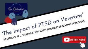 An image with a dark grey/blue background. From the bottom left to top right corner there is a white banner with black borders. The banner reads: " 'The Impact of PTSD on Veterans' Veterans in conversation with podcaster Sophie Personne". In the top left corner is an image with a navy blue background and the words "Real Relationships Podcast", with a pale blue graphic image of a human head with a rain cloud and lightning above it. There is also the Veterans Outreach Support logo, which is three hands: one in navy blue, one in red and one in light blue. In the bottom right corner is a red box with the YouTube logo and the words "Listen here", with a white graphic of a cursor clicking on it. | VOS